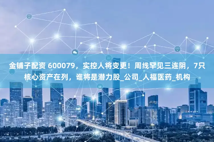 金铺子配资 600079，实控人将变更！周线罕见三连阴，7只核心资产在列，谁将是潜力股_公司_人福医药_机构