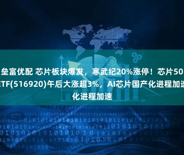垒富优配 芯片板块爆发，寒武纪20%涨停！芯片50ETF(516920)午后大涨超3%，AI芯片国产化进程加速