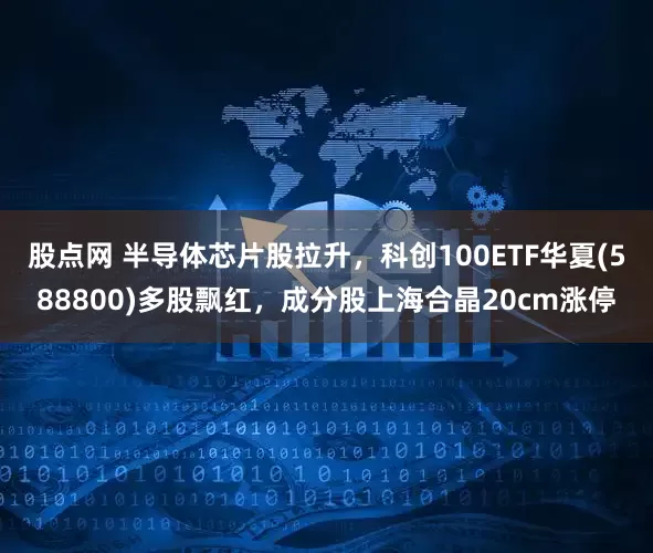 股点网 半导体芯片股拉升，科创100ETF华夏(588800)多股飘红，成分股上海合晶20cm涨停