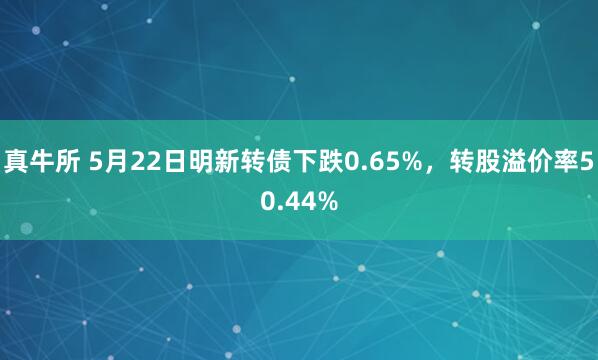 真牛所 5月22日明新转债下跌0.65%，转股溢价率50.44%