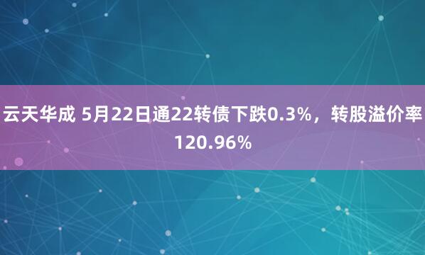 云天华成 5月22日通22转债下跌0.3%，转股溢价率120.96%