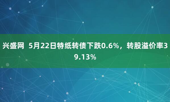 兴盛网  5月22日特纸转债下跌0.6%，转股溢价率39.13%