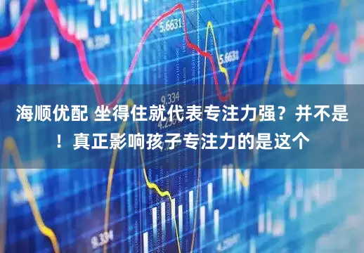 海顺优配 坐得住就代表专注力强？并不是！真正影响孩子专注力的是这个