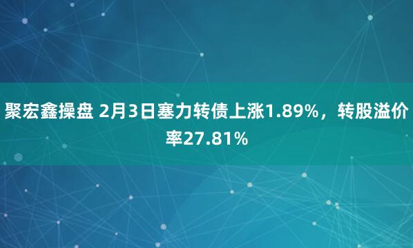 聚宏鑫操盘 2月3日塞力转债上涨1.89%，转股溢价率27.81%