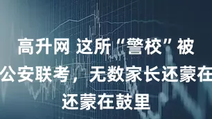 高升网 这所“警校”被踢出公安联考，无数家长还蒙在鼓里