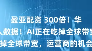 盈亚配资 300倍！华为公布惊人数据！AI正在吃掉全球带宽，运营商的机会来了
