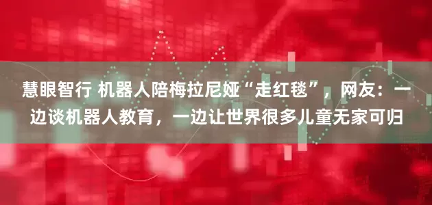 慧眼智行 机器人陪梅拉尼娅“走红毯”，网友：一边谈机器人教育，一边让世界很多儿童无家可归