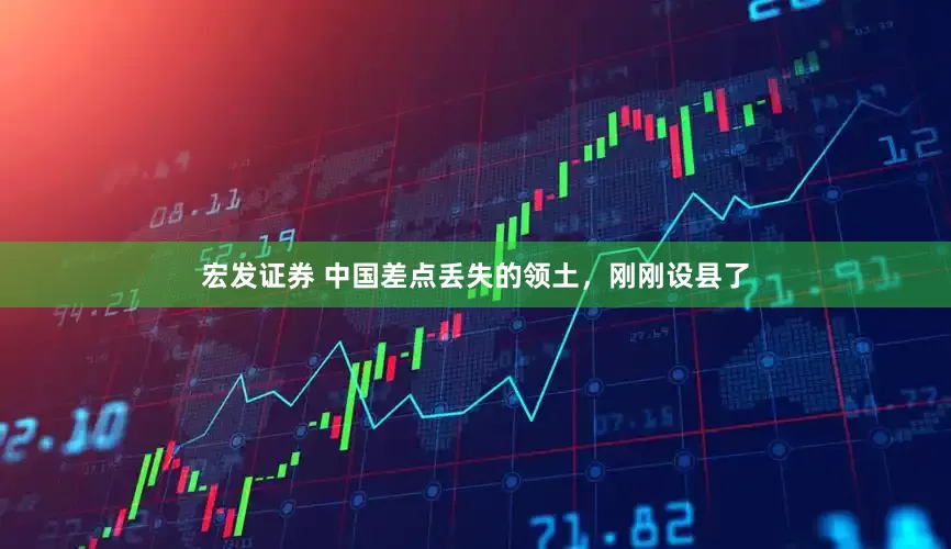 宏发证券 中国差点丢失的领土，刚刚设县了
